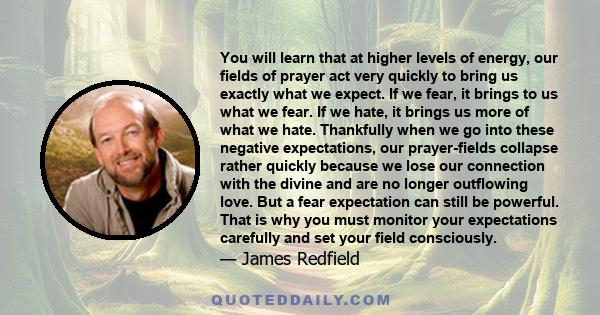 You will learn that at higher levels of energy, our fields of prayer act very quickly to bring us exactly what we expect. If we fear, it brings to us what we fear. If we hate, it brings us more of what we hate.