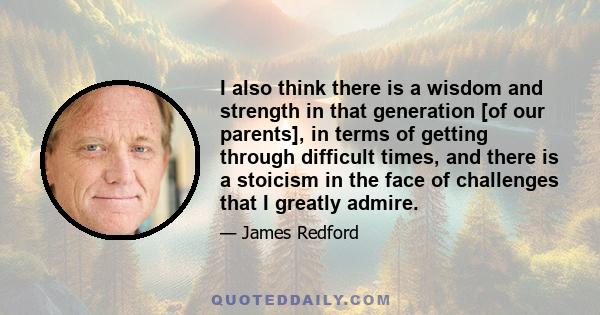 I also think there is a wisdom and strength in that generation [of our parents], in terms of getting through difficult times, and there is a stoicism in the face of challenges that I greatly admire.