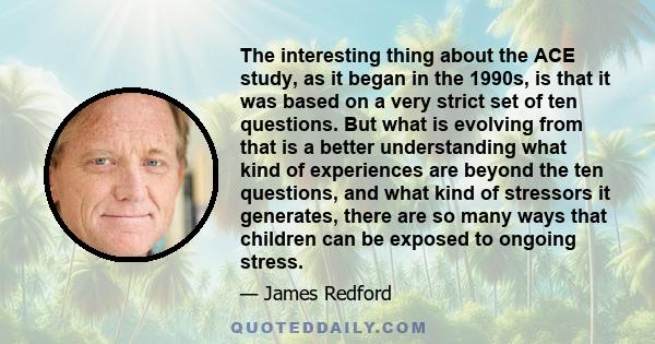 The interesting thing about the ACE study, as it began in the 1990s, is that it was based on a very strict set of ten questions. But what is evolving from that is a better understanding what kind of experiences are