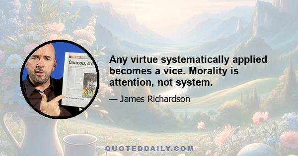 Any virtue systematically applied becomes a vice. Morality is attention, not system.