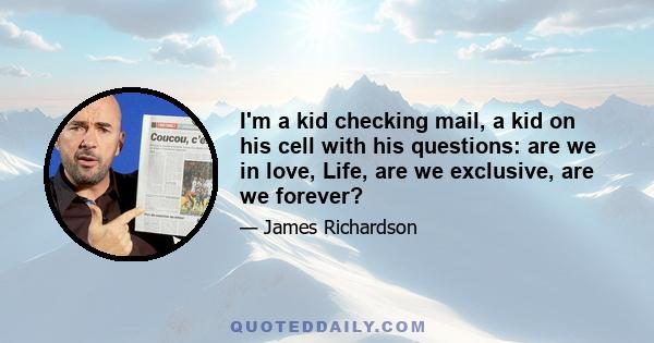 I'm a kid checking mail, a kid on his cell with his questions: are we in love, Life, are we exclusive, are we forever?