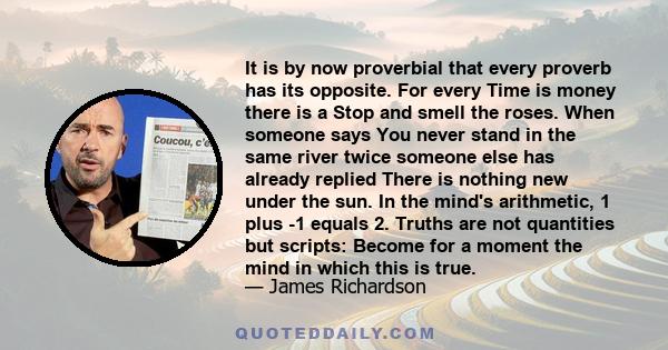 It is by now proverbial that every proverb has its opposite. For every Time is money there is a Stop and smell the roses. When someone says You never stand in the same river twice someone else has already replied There