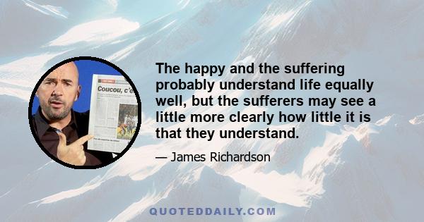 The happy and the suffering probably understand life equally well, but the sufferers may see a little more clearly how little it is that they understand.