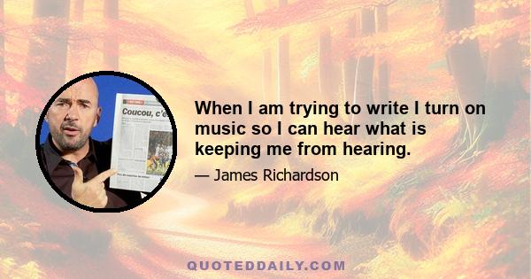 When I am trying to write I turn on music so I can hear what is keeping me from hearing.