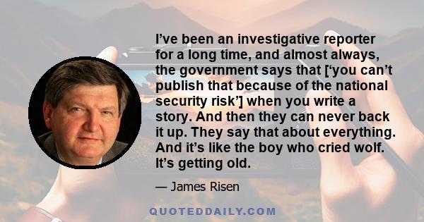 I’ve been an investigative reporter for a long time, and almost always, the government says that [‘you can’t publish that because of the national security risk’] when you write a story. And then they can never back it