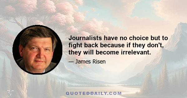 Journalists have no choice but to fight back because if they don't, they will become irrelevant.