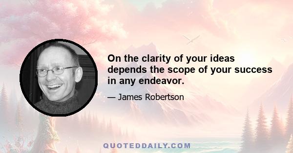 On the clarity of your ideas depends the scope of your success in any endeavor.