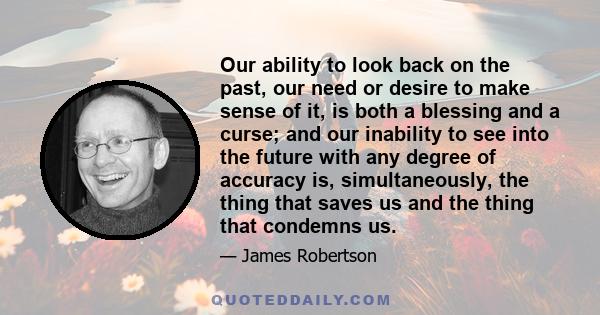 Our ability to look back on the past, our need or desire to make sense of it, is both a blessing and a curse; and our inability to see into the future with any degree of accuracy is, simultaneously, the thing that saves 