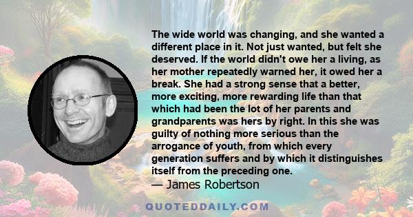 The wide world was changing, and she wanted a different place in it. Not just wanted, but felt she deserved. If the world didn't owe her a living, as her mother repeatedly warned her, it owed her a break. She had a