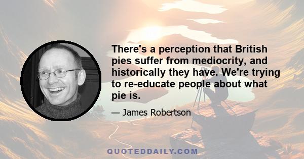 There's a perception that British pies suffer from mediocrity, and historically they have. We're trying to re-educate people about what pie is.