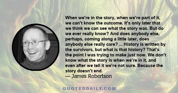 When we're in the story, when we're part of it, we can't know the outcome. It's only later that we think we can see what the story was. But do we ever really know? And does anybody else, perhaps, coming along a little