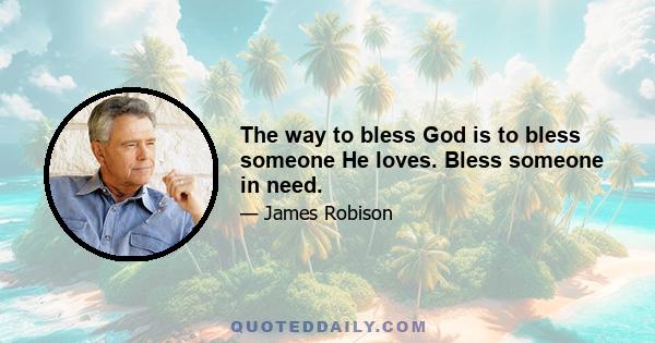 The way to bless God is to bless someone He loves. Bless someone in need.