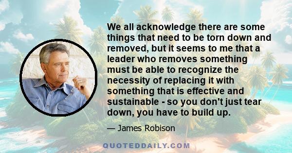 We all acknowledge there are some things that need to be torn down and removed, but it seems to me that a leader who removes something must be able to recognize the necessity of replacing it with something that is