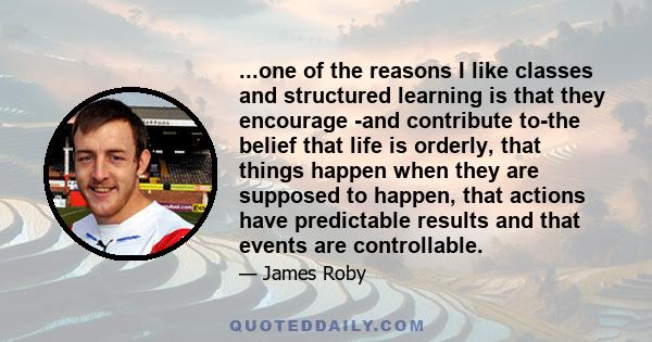 ...one of the reasons I like classes and structured learning is that they encourage -and contribute to-the belief that life is orderly, that things happen when they are supposed to happen, that actions have predictable