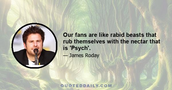 Our fans are like rabid beasts that rub themselves with the nectar that is 'Psych'.