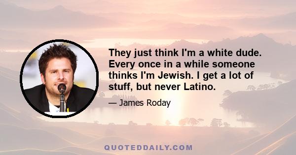 They just think I'm a white dude. Every once in a while someone thinks I'm Jewish. I get a lot of stuff, but never Latino.