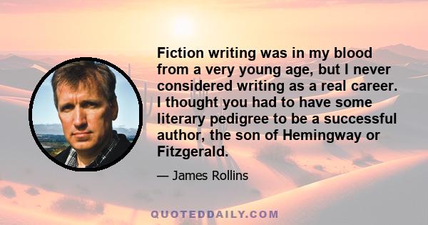 Fiction writing was in my blood from a very young age, but I never considered writing as a real career. I thought you had to have some literary pedigree to be a successful author, the son of Hemingway or Fitzgerald.