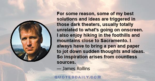 For some reason, some of my best solutions and ideas are triggered in those dark theaters, usually totally unrelated to what's going on onscreen. I also enjoy hiking in the foothills and mountains close to Sacramento. I 