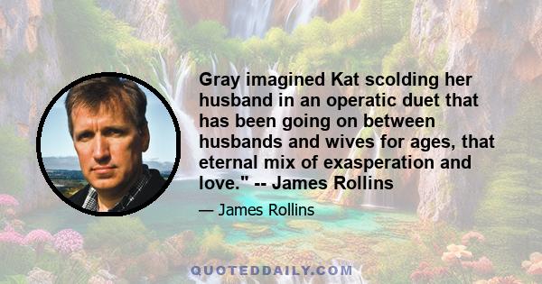 Gray imagined Kat scolding her husband in an operatic duet that has been going on between husbands and wives for ages, that eternal mix of exasperation and love. -- James Rollins