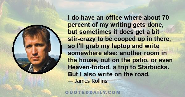 I do have an office where about 70 percent of my writing gets done, but sometimes it does get a bit stir-crazy to be cooped up in there, so I'll grab my laptop and write somewhere else: another room in the house, out on 