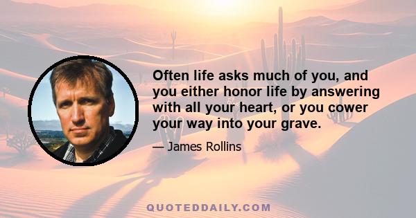 Often life asks much of you, and you either honor life by answering with all your heart, or you cower your way into your grave.