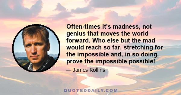 Often-times it's madness, not genius that moves the world forward. Who else but the mad would reach so far, stretching for the impossible and, in so doing, prove the impossible possible!