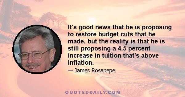 It's good news that he is proposing to restore budget cuts that he made, but the reality is that he is still proposing a 4.5 percent increase in tuition that's above inflation.