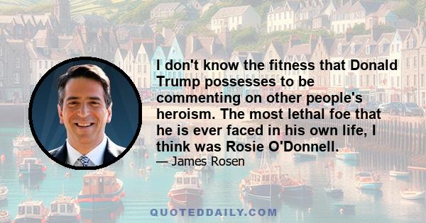 I don't know the fitness that Donald Trump possesses to be commenting on other people's heroism. The most lethal foe that he is ever faced in his own life, I think was Rosie O'Donnell.