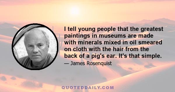 I tell young people that the greatest paintings in museums are made with minerals mixed in oil smeared on cloth with the hair from the back of a pig's ear. It's that simple.