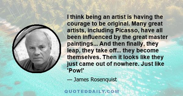 I think being an artist is having the courage to be original. Many great artists, including Picasso, have all been influenced by the great master paintings... And then finally, they leap, they take off... they become