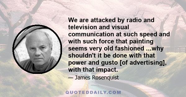 We are attacked by radio and television and visual communication at such speed and with such force that painting seems very old fashioned ...why shouldn't it be done with that power and gusto [of advertising], with that 