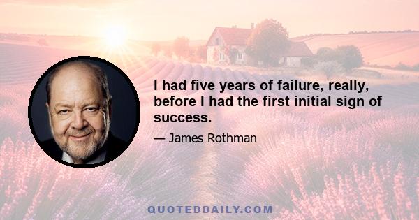 I had five years of failure, really, before I had the first initial sign of success.