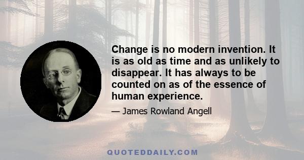 Change is no modern invention. It is as old as time and as unlikely to disappear. It has always to be counted on as of the essence of human experience.