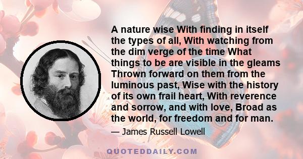 A nature wise With finding in itself the types of all, With watching from the dim verge of the time What things to be are visible in the gleams Thrown forward on them from the luminous past, Wise with the history of its 