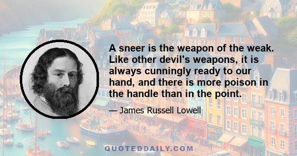 A sneer is the weapon of the weak. Like other devil's weapons, it is always cunningly ready to our hand, and there is more poison in the handle than in the point.