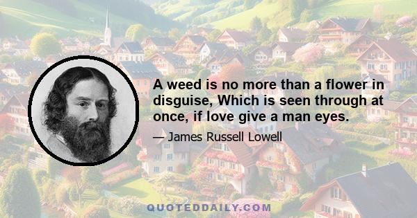 A weed is no more than a flower in disguise, Which is seen through at once, if love give a man eyes.