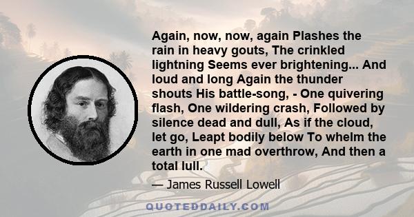 Again, now, now, again Plashes the rain in heavy gouts, The crinkled lightning Seems ever brightening... And loud and long Again the thunder shouts His battle-song, - One quivering flash, One wildering crash, Followed