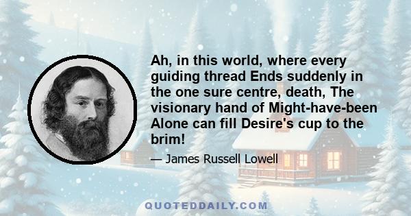 Ah, in this world, where every guiding thread Ends suddenly in the one sure centre, death, The visionary hand of Might-have-been Alone can fill Desire's cup to the brim!