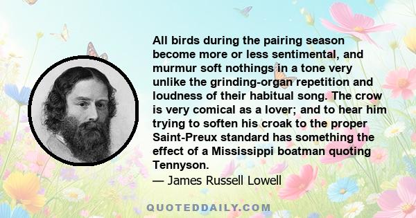 All birds during the pairing season become more or less sentimental, and murmur soft nothings in a tone very unlike the grinding-organ repetition and loudness of their habitual song. The crow is very comical as a lover; 