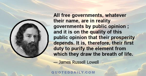 All free governments, whatever their name, are in reality governments by public opinion ; and it is on the quality of this public opinion that their prosperity depends. It is, therefore, their first duty to purify the