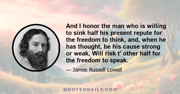 And I honor the man who is willing to sink half his present repute for the freedom to think, and, when he has thought, be his cause strong or weak, Will risk t' other half for the freedom to speak.