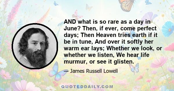 AND what is so rare as a day in June? Then, if ever, come perfect days; Then Heaven tries earth if it be in tune, And over it softly her warm ear lays; Whether we look, or whether we listen, We hear life murmur, or see