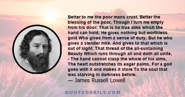 Better to me the poor mans crust, Better the blessing of the poor, Though I turn me empty from his door; That is no true alms which the hand can hold; He gives nothing but worthless gold Who gives from a sense of duty;