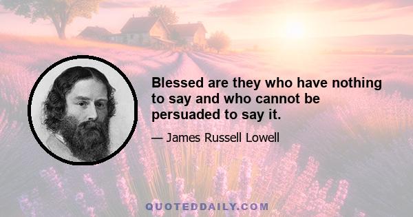 Blessed are they who have nothing to say and who cannot be persuaded to say it.