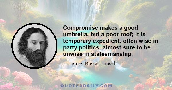 Compromise makes a good umbrella, but a poor roof; it is temporary expedient, often wise in party politics, almost sure to be unwise in statesmanship.