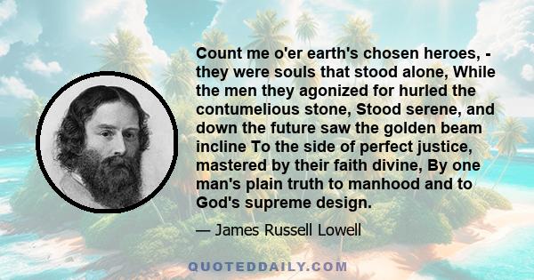 Count me o'er earth's chosen heroes, - they were souls that stood alone, While the men they agonized for hurled the contumelious stone, Stood serene, and down the future saw the golden beam incline To the side of