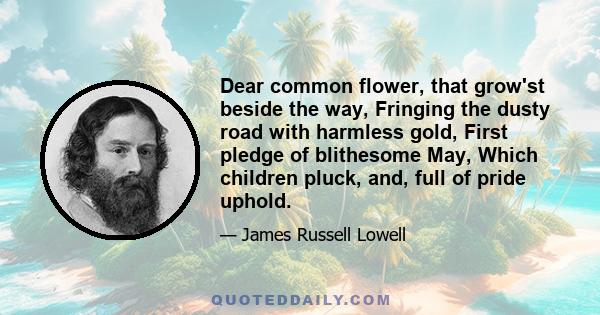 Dear common flower, that grow'st beside the way, Fringing the dusty road with harmless gold, First pledge of blithesome May, Which children pluck, and, full of pride uphold.