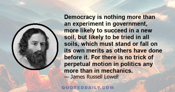 Democracy is nothing more than an experiment in government, more likely to succeed in a new soil, but likely to be tried in all soils, which must stand or fall on its own merits as others have done before it. For there