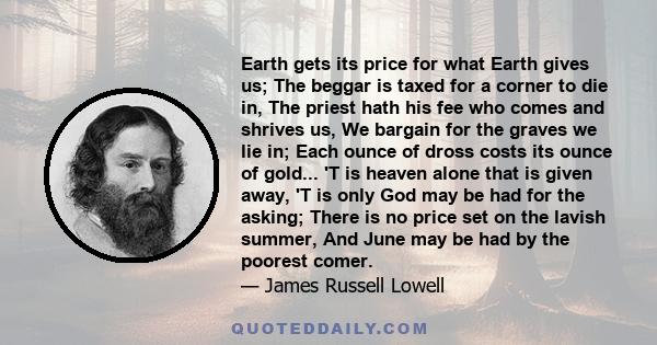 Earth gets its price for what Earth gives us; The beggar is taxed for a corner to die in, The priest hath his fee who comes and shrives us, We bargain for the graves we lie in; Each ounce of dross costs its ounce of