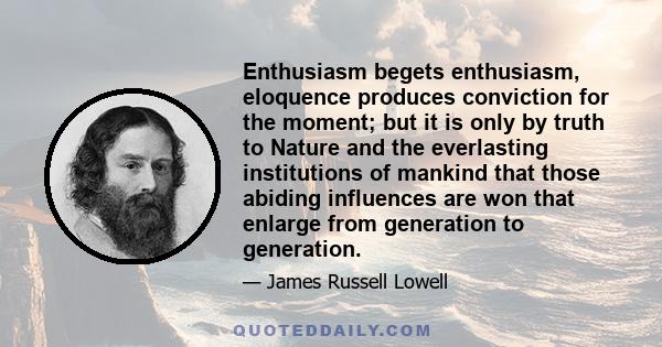 Enthusiasm begets enthusiasm, eloquence produces conviction for the moment; but it is only by truth to Nature and the everlasting institutions of mankind that those abiding influences are won that enlarge from